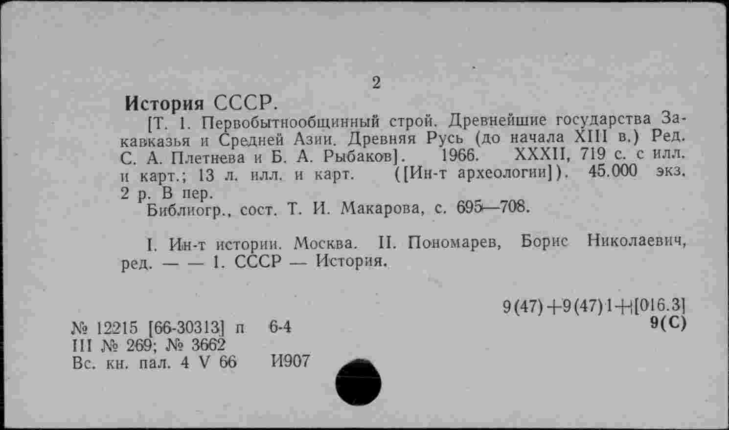 ﻿2
История СССР.
[Т. 1. Первобытнообщинный строй. Древнейшие государства Закавказья и Средней Азии. Древняя Русь (до начала XIII в.) Ред. С. А. Плетнева и Б. А. Рыбаков]. 1966. ХХХП, 719 с. с илл. и карт.; 13 л. илл. и карт. (]Ин-т археологии]). 45.000 экз. 2 р. В пер.
Библиогр., сост. Т. И. Макарова, с. 695—708.
1. Ин-т истории. Москва. II. Пономарев, Борис Николаевич, ред.-----1. СССР — История.
№ 12215 [66-30313] п 6-4
III № 269; № 3662
Вс. кн. пал. 4 V 66	И907
9(47) +9(47) 1+([016.3]